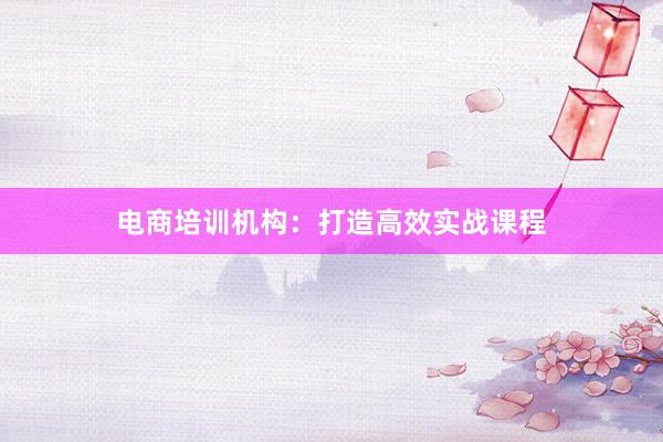 电商培训机构：打造高效实战课程
