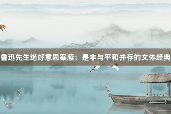 鲁迅先生绝好意思案牍：是非与平和并存的文体经典