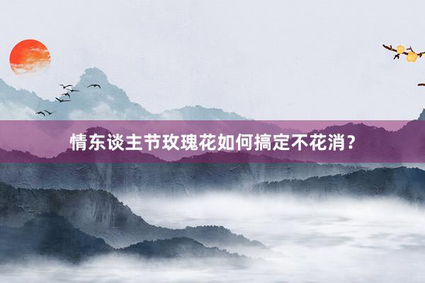 情东谈主节玫瑰花如何搞定不花消？